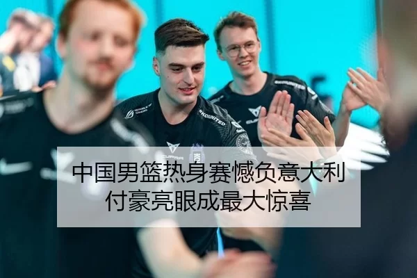 中国男篮热身赛憾负意大利 付豪亮眼成最大惊喜