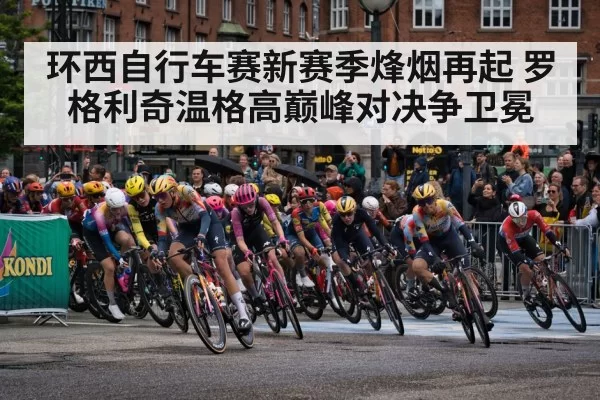 环西自行车赛新赛季烽烟再起 罗格利奇温格高巅峰对决争卫冕