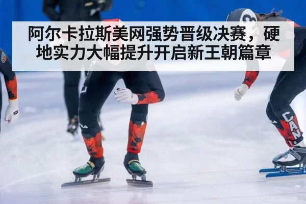 阿尔卡拉斯美网强势晋级决赛，硬地实力大幅提升开启新王朝篇章