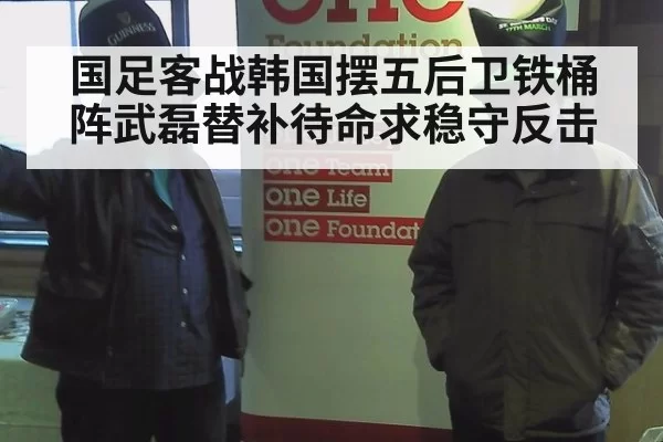 国足客战韩国摆五后卫铁桶阵武磊替补待命求稳守反击